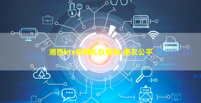 湘西ktv招聘礼仪模特.便衣公平